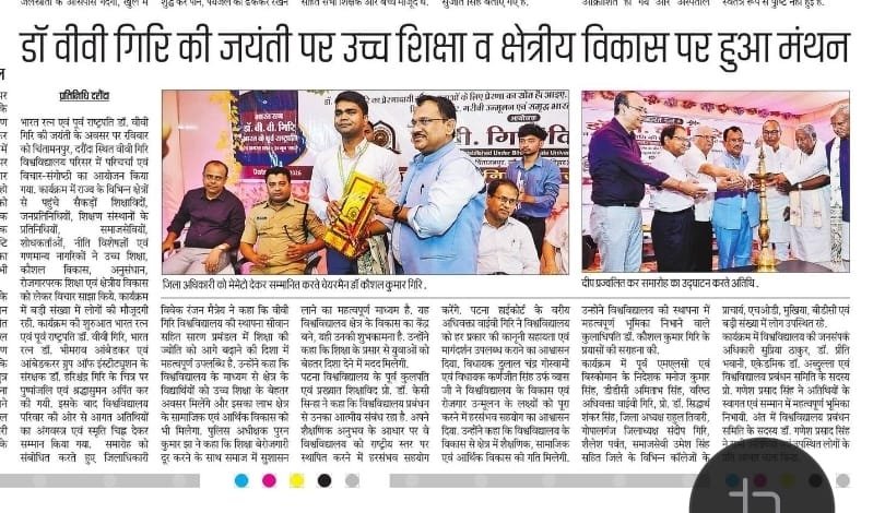 भारत रत्न एवं पूर्व राष्ट्रपति डॉ. वीवी गिरि की जयंती के अवसर पर रविवार को प्रखंड के चिंतामन्पुर गांव स्थित वीवी गिरि विश्वविद्यालय परिसर में गरिमामय परिचर्चा एवं विचार-संगोष्ठी का आयोजन किया गया। कार्यक्रम में जनप्रतिनिधि, शिक्षाविद, शिक्षण संस्थानों के प्रतिनिधि, समाजसेवी, नीति विशेषज्ञ, शोधकर्ता तथा विभिन्न क्षेत्रों के गणमान्य लोग शामिल हुए। बड़ी संख्या में स्थानीय लोग भी मौजूद रहे। कार्यक्रम के दौरान शिक्षा, रोजगार तथा सामाजिक-आर्थिक विकास पर विचार रखे गए। कार्यक्रम की शुरुआत भारत रत्न डॉ. वीवी गिरि, भारत रत्न डॉ. भीमराव आंबेडकर तथा आंबेडकर ग्रुप ऑफ इंस्टीच्यूशन के संरक्षक डॉ. हरिश्चंद्र गिरि के चित्र पर पुष्पांजलि अर्पित कर की गई। कार्यक्रम में प्रो. डॉ. केसी सिन्हा, पूर्व कुलपति, पटना विश्वविद्यालय; दुलाल चंद्र गोस्वामी, सदस्य, बिहार विधानसभा; पटना हाईकोर्ट के वरीय अधिवक्ता वाईवी गिरिः डीएम विवेक रंजन मैत्रेय; एसपी पूरन कुमार झा; डीडीसी अमिताभ सिंह; विधायक कर्णजीत सिंह उर्फ व्यास सिंह; कोऑपरेटिव अध्यक्ष मनोज कुमार सिंह सहित कई गणमान्य लोग उपस्थित रहे। डीएम विवेक रंजन मैत्रेय ने कहा कि वीवी गिरि विश्वविद्यालय की स्थापना सीवान के साथ सारण प्रमंडल में शिक्षा की ज्योति को आगे बढ़ाने की दिशा में महत्वपूर्ण उपलब्धि है। प्रख्यात शिक्षाविद तथा पूर्व कुलपति प्रो. डॉ. केसी सिन्हा ने कहा कि विश्वविद्यालय प्रबंधन से उनका पुराना तथा आत्मीय संबंध रहा है। मुख्य अतिथि दुलाल चंद्र गोस्वामी तथा विधायक कर्णजीत सिंह उर्फ व्यास सिंह ने विश्वविद्यालय के विकास और रोजगारोन्मुख शिक्षा के लक्ष्य को पूरा करने में हरसंभव सहयोग का आश्वासन दिया।
